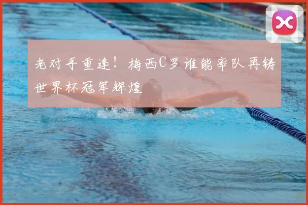 老对手重逢!梅西C罗谁能率队再铸世界杯冠军辉煌