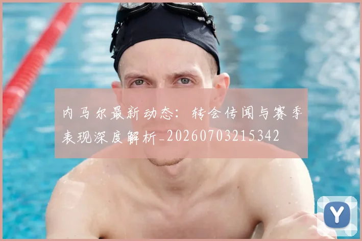 内马尔最新动态:转会传闻与赛季表现深度解析_20260703215342