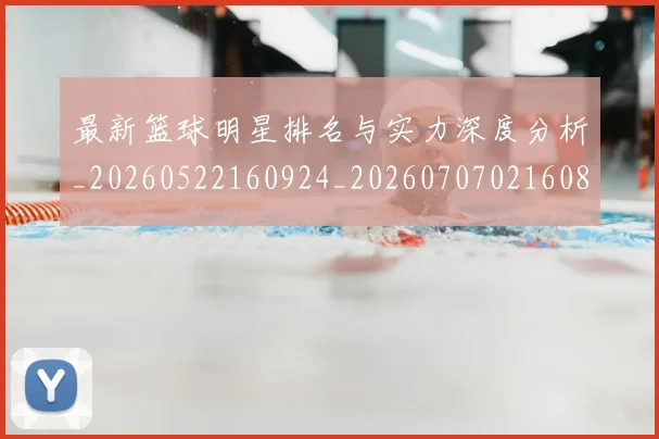 最新篮球明星排名与实力深度分析_20260522160924_20260707021608