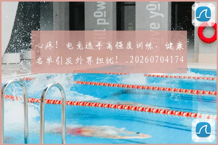心疼！电竞选手高强度训练，健康名单引发外界担忧！_20260704174003