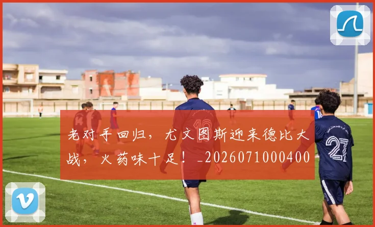 老对手回归,尤文图斯迎来德比大战,火药味十足!_20260710004000