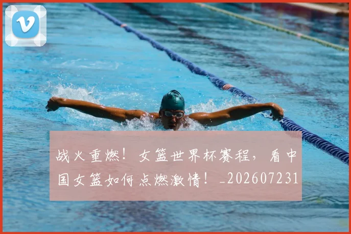 战火重燃!女篮世界杯赛程,看中国女篮如何点燃激情!_20260723181900