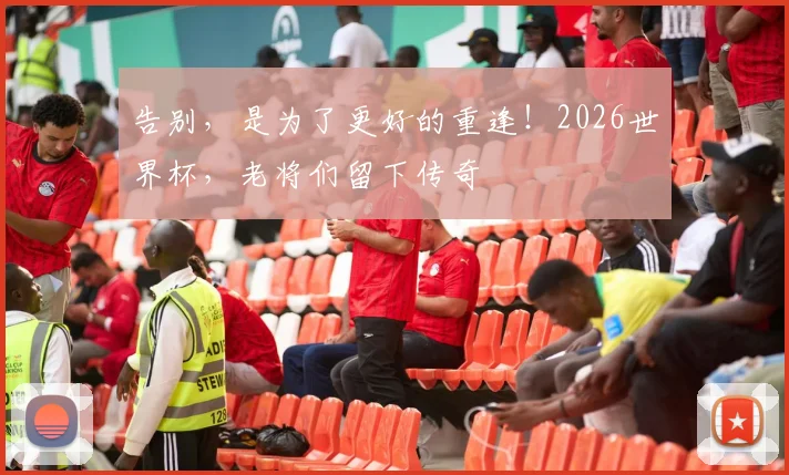 告别,是为了更好的重逢!2026世界杯,老将们留下传奇