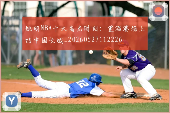 姚明NBA十大高光时刻:重温赛场上的中国长城_20260527112226