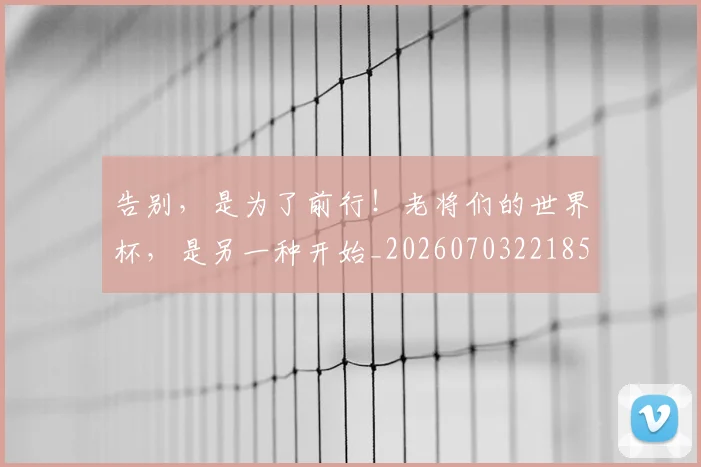 告别,是为了前行!老将们的世界杯,是另一种开始_20260703221855_20260719155300