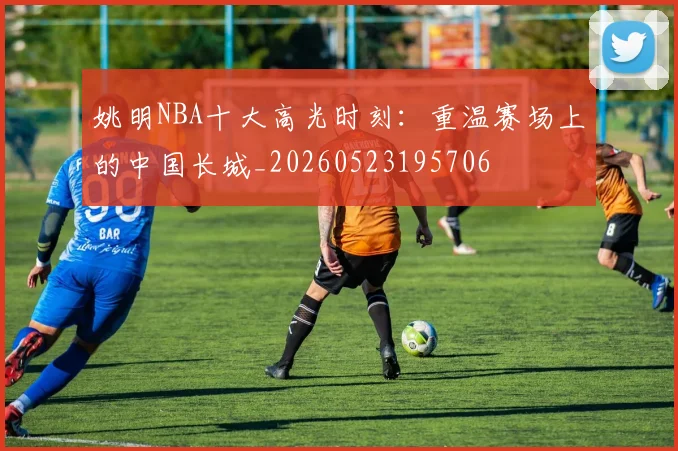 姚明NBA十大高光时刻:重温赛场上的中国长城_20260523195706
