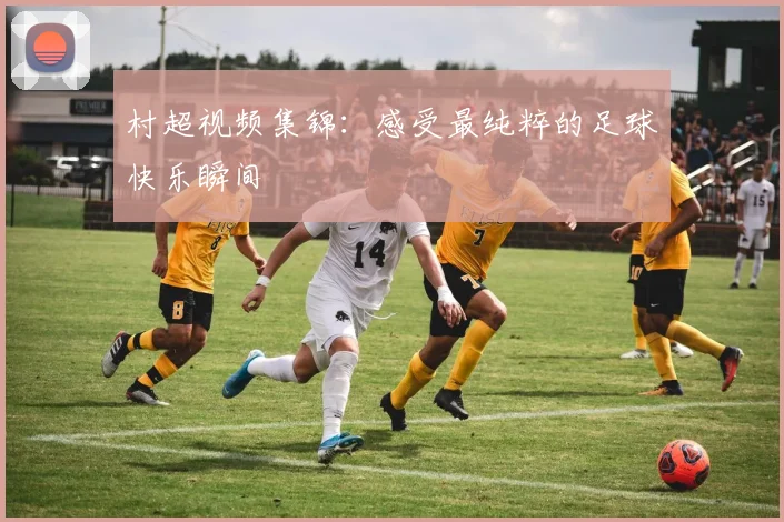 村超视频集锦:感受最纯粹的足球快乐瞬间