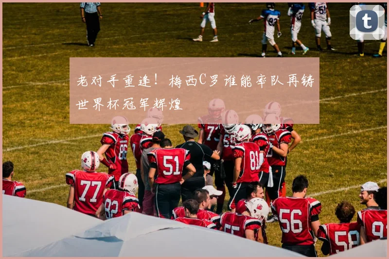 老对手重逢!梅西C罗谁能率队再铸世界杯冠军辉煌