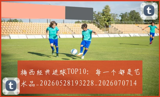 梅西经典进球TOP10：每一个都是艺术品_20260528193228_20260707145101