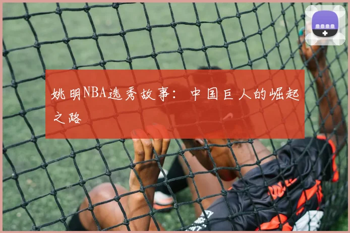 姚明NBA选秀故事:中国巨人的崛起之路