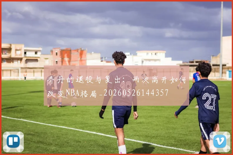 乔丹的退役与复出:两次离开如何改变NBA格局_20260526144357