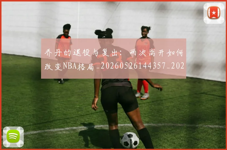 乔丹的退役与复出:两次离开如何改变NBA格局_20260526144357_20260703210458_20260716192457