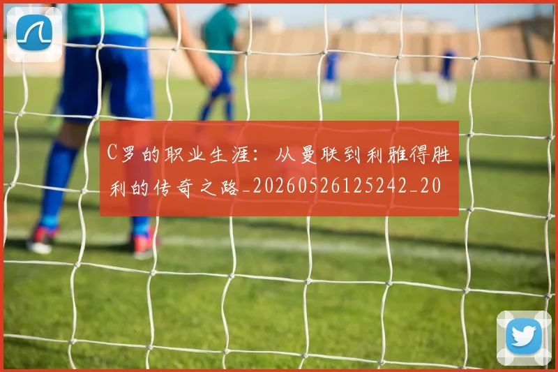 C罗的职业生涯:从曼联到利雅得胜利的传奇之路_20260526125242_20260701213726_20260712052611