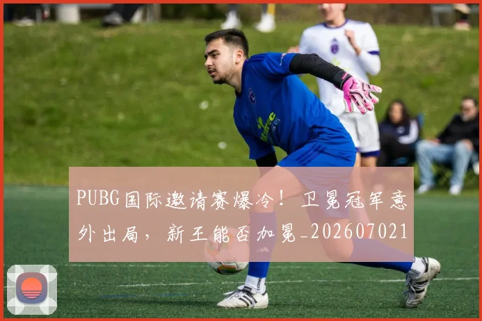 PUBG国际邀请赛爆冷!卫冕冠军意外出局,新王能否加冕_20260702171814