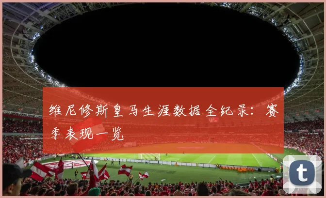 维尼修斯皇马生涯数据全纪录：赛季表现一览