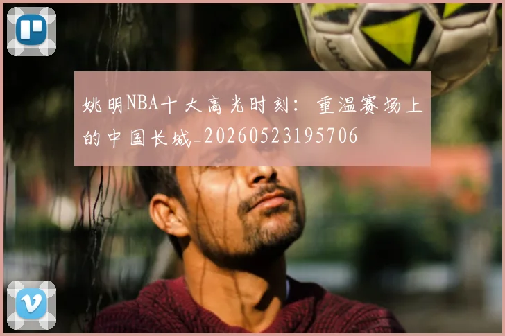姚明NBA十大高光时刻:重温赛场上的中国长城_20260523195706