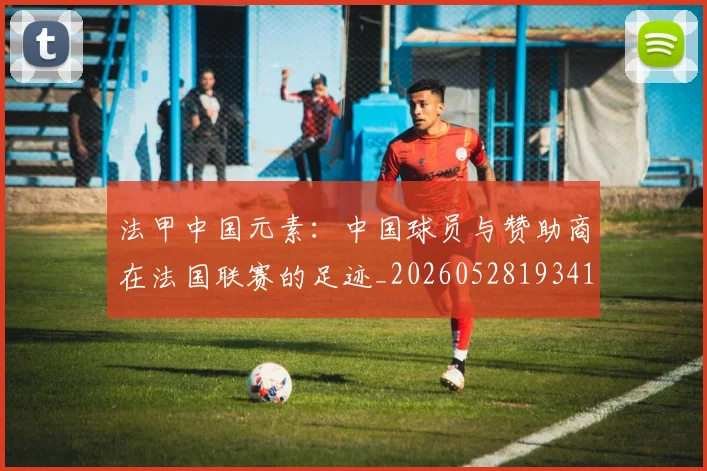 法甲中国元素:中国球员与赞助商在法国联赛的足迹_20260528193417_20260707153043