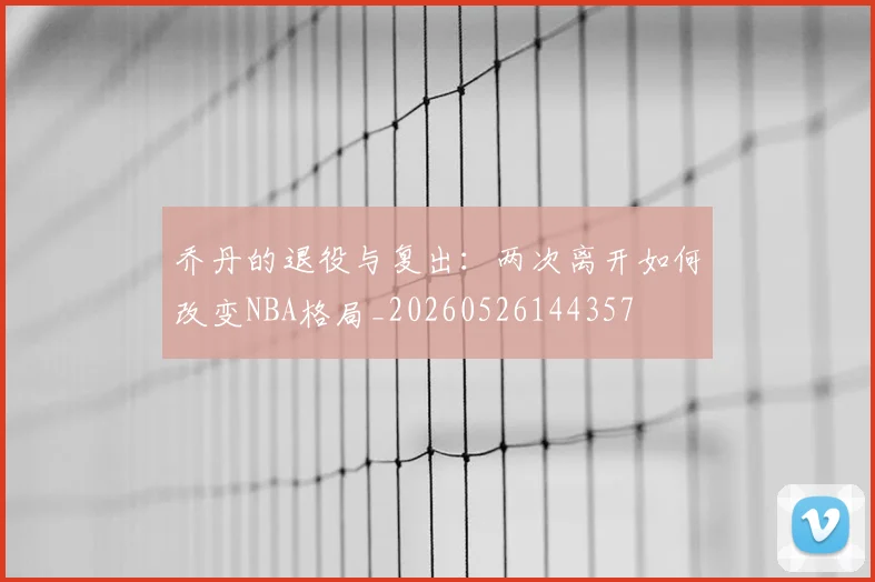 乔丹的退役与复出:两次离开如何改变NBA格局_20260526144357