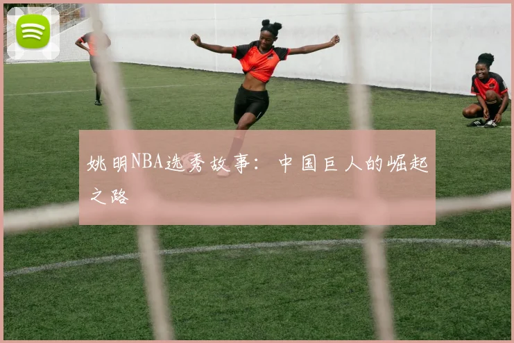 姚明NBA选秀故事:中国巨人的崛起之路