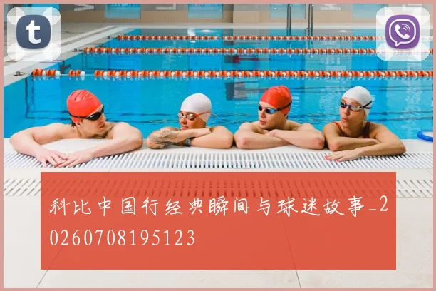 科比中国行经典瞬间与球迷故事_20260708195123