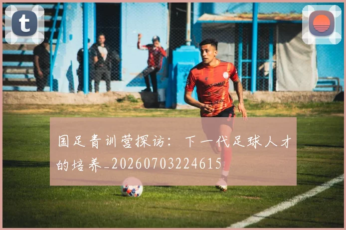 国足青训营探访：下一代足球人才的培养_20260703224615