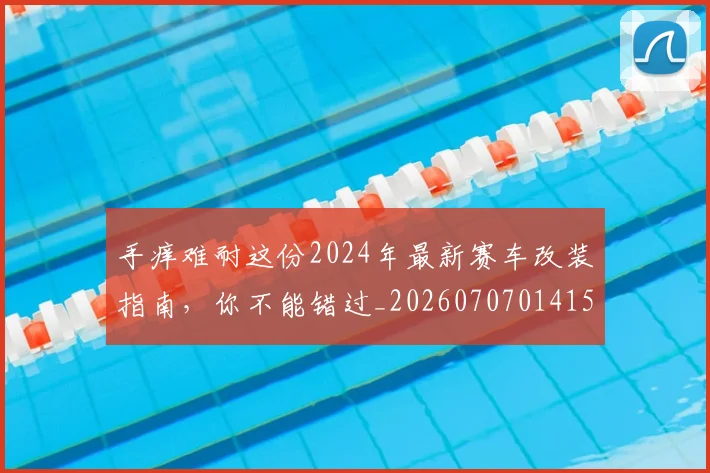 手痒难耐这份2024年最新赛车改装指南,你不能错过_20260707014154