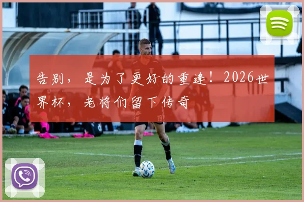 告别,是为了更好的重逢!2026世界杯,老将们留下传奇