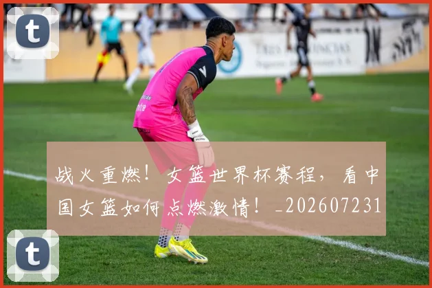 战火重燃！女篮世界杯赛程，看中国女篮如何点燃激情！_20260723181900