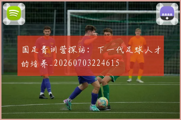 国足青训营探访:下一代足球人才的培养_20260703224615