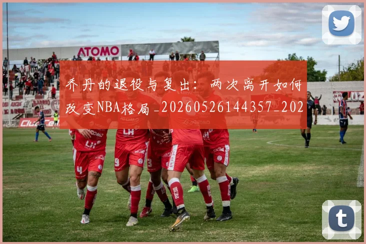 乔丹的退役与复出:两次离开如何改变NBA格局_20260526144357_20260703210458_20260716192457