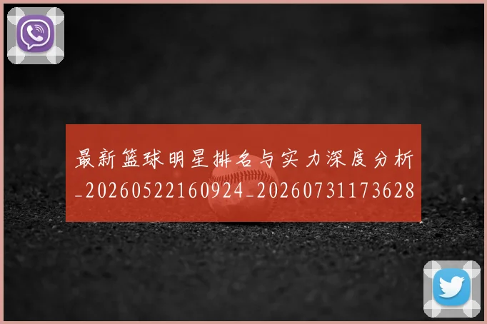 最新篮球明星排名与实力深度分析_20260522160924_20260731173628